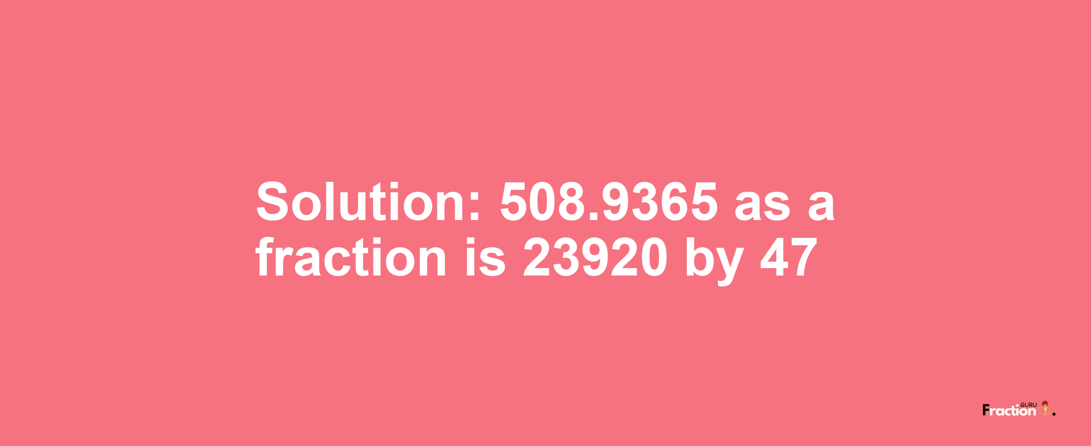 Solution:508.9365 as a fraction is 23920/47